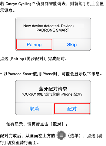 若 Cateye Cycling™ 侦测到智能码表，则智能手机上会显示讯息。 ﷯ 点选 [Pairing (同步配对)] 完成配对。 * 以Padrone Smart使用iPhone时，可能会显示以下讯息。 ﷯ 如有显示，请再度点击［配对］。 配对完成后，从画面左上方的 ﷯（选单），点选 [骑行] 切换至骑行画面。