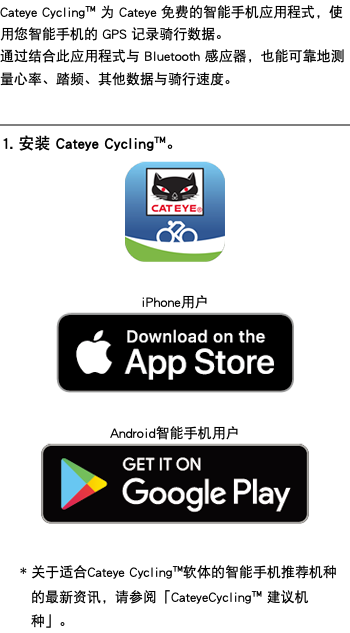 Cateye Cycling™ 为 Cateye 免费的智能手机应用程式，使用您智能手机的 GPS 记录骑行数据。 通过结合此应用程式与 Bluetooth 感应器，也能可靠地测量心率、踏频、其他数据与骑行速度。 ﷯ 1. 安装 Cateye Cycling™。 ﷯ iPhone用户 ﷯ Android智能手机用户 ﷯ * 关于适合Cateye Cycling™软体的智能手机推荐机种的最新资讯，请参阅「CateyeCycling™ 建议机种」。