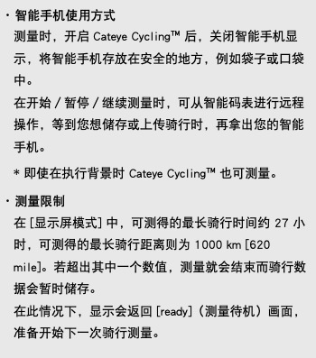 ･ 智能手机使用方式 测量时，开启 Cateye Cycling™ 后，关闭智能手机显示，将智能手机存放在安全的地方，例如袋子或口袋中。 在开始／暂停／继续测量时，可从智能码表进行远程操作，等到您想储存或上传骑行时，再拿出您的智能手机。 * 即使在执行背景时 Cateye Cycling™ 也可测量。 ･ 测量限制 在 [显示屏模式] 中，可测得的最长骑行时间约 27 小时，可测得的最长骑行距离则为 1000 km [620 mile]。若超出其中一个数值，测量就会结束而骑行数据会暂时储存。 在此情况下，显示会返回 [ready]（测量待机）画面，准备开始下一次骑行测量。