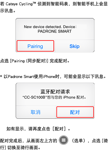 若 Cateye Cycling™ 侦测到智能码表，则智能手机上会显示讯息。 ﷯ 点选 [Pairing (同步配对)] 完成配对。 * 以Padrone Smart使用iPhone时，可能会显示以下讯息。 ﷯ 如有显示，请再度点击［配对］。 配对完成后，从画面左上方的 ﷯ （选单），点选 [骑行] 切换至骑行画面。