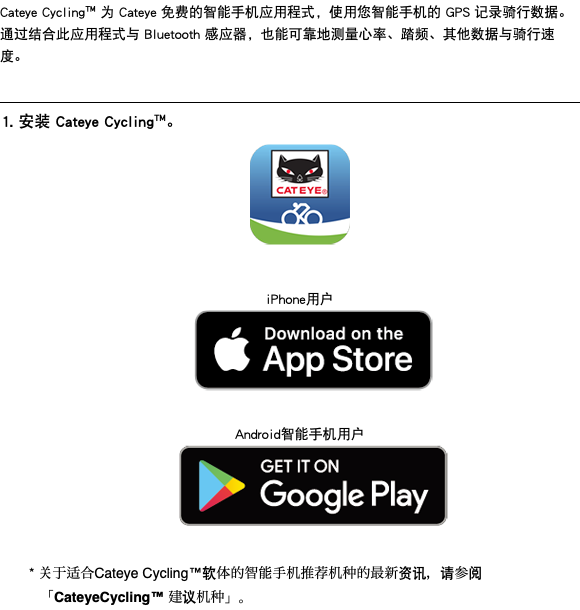 Cateye Cycling™ 为 Cateye 免费的智能手机应用程式，使用您智能手机的 GPS 记录骑行数据。 通过结合此应用程式与 Bluetooth 感应器，也能可靠地测量心率、踏频、其他数据与骑行速度。 ﷯ 1. 安装 Cateye Cycling™。 ﷯ iPhone用户 ﷯ Android智能手机用户 ﷯ * 关于适合Cateye Cycling™软体的智能手机推荐机种的最新资讯，请参阅「CateyeCycling™ 建议机种」。