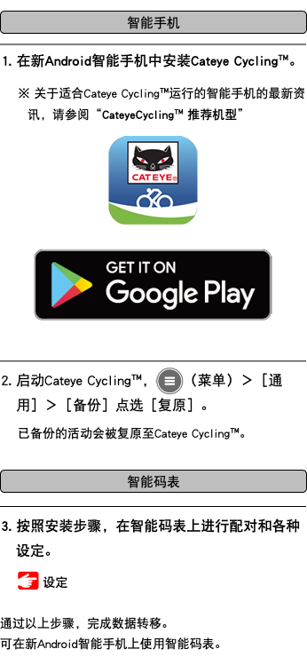 ﷯ ﷯ 1. 在新Android智能手机中安装Cateye Cycling™。 ※ 关于适合Cateye Cycling™运行的智能手机的最新资讯，请参阅“CateyeCycling™ 推荐机型” ﷯ ﷯ ﷯ 2. 启动Cateye Cycling™，﷯（菜单）＞［通用］＞［备份］点选［复原］。 已备份的活动会被复原至Cateye Cycling™。 ﷯ ﷯ 3. 按照安装步骤，在智能码表上进行配对和各种设定。 ﷯ 设定 通过以上步骤，完成数据转移。 可在新Android智能手机上使用智能码表。