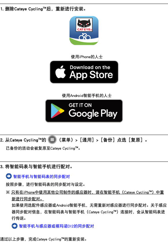 ﷯ 1. 删除Cateye Cycling™后，重新进行安装。 ﷯ 使用iPhone的人士 ﷯ 使用Android智能手机的人士 ﷯ ﷯ 2. 从Cateye Cycling™的 ﷯（菜单）>［通用］>［备份］点选［复原］。 已备份的活动会被复原至Cateye Cycling™。 ﷯ 3. 将智能码表与智能手机进行配对。 ﷯ 智能手机与智能码表的同步配对 按照步骤，进行智能码表的同步配对与设定。 ※ 只有在iPhone中使用其他公司制作的感应器时，请在智能手机（Cateye Cycling™）中重新进行同步配对。 如果使用选配件感应器或Android智能手机，无需重新对感应器进行同步配对。关于感应器同步配对信息，在智能码表与智能手机（Cateye Cycling™）连接时，会从智能码表进行传送。 ﷯ 智能手机与感应器或禧玛诺DI2的同步配对 通过以上步骤，完成Cateye Cycling™的重新安装。