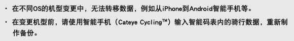 ・ 在不同OS的机型变更中，无法转移数据，例如从iPhone到Android智能手机等。 ・ 在变更机型前，请使用智能手机（Cateye Cycling™）输入智能码表内的骑行数据，重新制作备份。