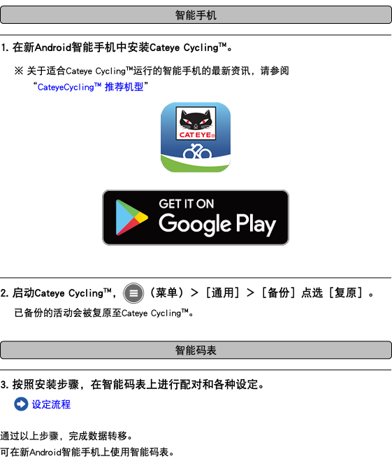 ﷯ ﷯ 1. 在新Android智能手机中安装Cateye Cycling™。 ※ 关于适合Cateye Cycling™运行的智能手机的最新资讯，请参阅 “CateyeCycling™ 推荐机型” ﷯ ﷯ ﷯ 2. 启动Cateye Cycling™，﷯（菜单）＞［通用］＞［备份］点选［复原］。 已备份的活动会被复原至Cateye Cycling™。 ﷯ ﷯ 3. 按照安装步骤，在智能码表上进行配对和各种设定。 ﷯ 设定流程 通过以上步骤，完成数据转移。 可在新Android智能手机上使用智能码表。