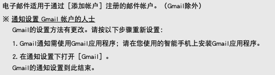 电子邮件适用于通过［添加帐户］注册的邮件帐户。（Gmail除外） ※ 通知设置 Gmail 帐户的人士 Gmail的设置方法有更改。请按以下步骤重新设置： 1. Gmail通知需使用Gmail应用程序；请在您使用的智能手机上安装Gmail应用程序。 2. 在通知设置下打开［Gmail］。 Gmail的通知设置到此结束。