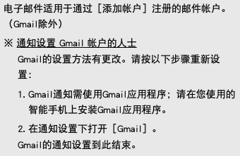 电子邮件适用于通过［添加帐户］注册的邮件帐户。（Gmail除外） ※ 通知设置 Gmail 帐户的人士 Gmail的设置方法有更改。请按以下步骤重新设置： 1. Gmail通知需使用Gmail应用程序；请在您使用的智能手机上安装Gmail应用程序。 2. 在通知设置下打开［Gmail］。 Gmail的通知设置到此结束。