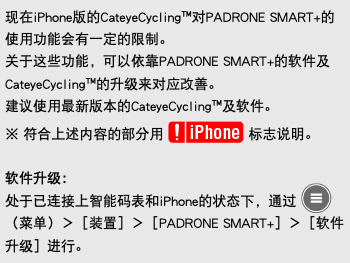 现在iPhone版的CateyeCycling™对PADRONE SMART+的使用功能会有一定的限制。 关于这些功能，可以依靠PADRONE SMART+的软件及CateyeCycling™的升级来对应改善。 建议使用最新版本的CateyeCycling™及软件。 ※ 符合上述内容的部分用 ﷯ 标志说明。 软件升级： 处于已连接上智能码表和iPhone的状态下，通过 ﷯（菜单）＞［装置］＞［PADRONE SMART+］＞［软件升级］进行。