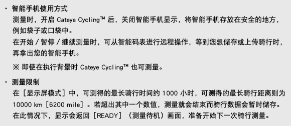 ・ 智能手机使用方式 测量时，开启 Cateye Cycling™ 后，关闭智能手机显示，将智能手机存放在安全的地方，例如袋子或口袋中。 在开始／暂停／继续测量时，可从智能码表进行远程操作，等到您想储存或上传骑行时，再拿出您的智能手机。 ※ 即使在执行背景时 Cateye Cycling™ 也可测量。 ・ 测量限制 在［显示屏模式］中，可测得的最长骑行时间约 1000 小时，可测得的最长骑行距离则为 10000 km［6200 mile］。若超出其中一个数值，测量就会结束而骑行数据会暂时储存。 在此情况下，显示会返回［READY］（测量待机）画面，准备开始下一次骑行测量。